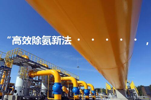 “高效除氨新法，破解氨氮廢水超標難題”